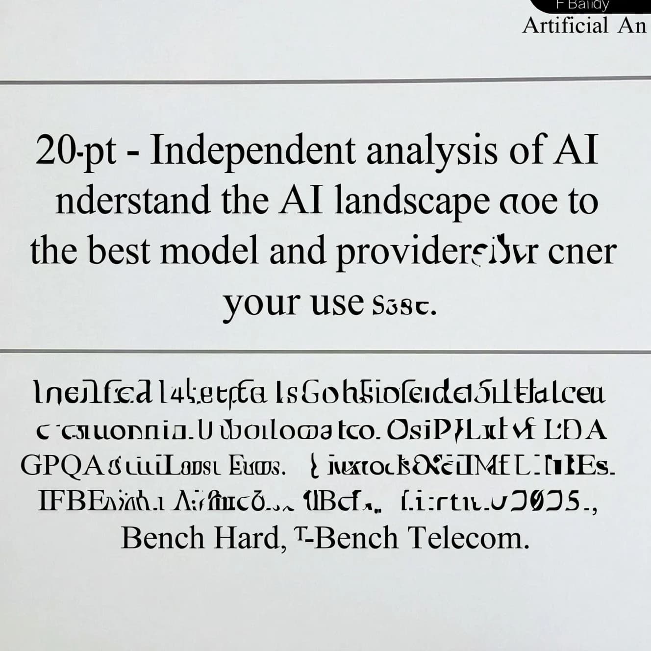 On a white dashboard with thin gray dividers, place a centered header in Helvetica Neue Bold, 20pt: “Independent analysis of AI - Understand the AI landscape to choose the best model and provider for your use case.” Directly beneath, a subheader in smaller Regular weight, 14pt: “Artificial Analysis Intelligence Index v3.0 incorporates 10 evaluations: MMLU-Pro, GPQA Diamond, Humanity's Last Exam, LiveCodeBench, SciCode, AIME 2025, IFBench, AA-LCR, Terminal-Bench Hard, 𝜏²-Bench Telecom.” The header is fully justified but the subheader is left-aligned. In the upper right corner, the Artificial Analysis logo appears watermarked, diagonal, faint gray, partially overlapping the scrollbar.