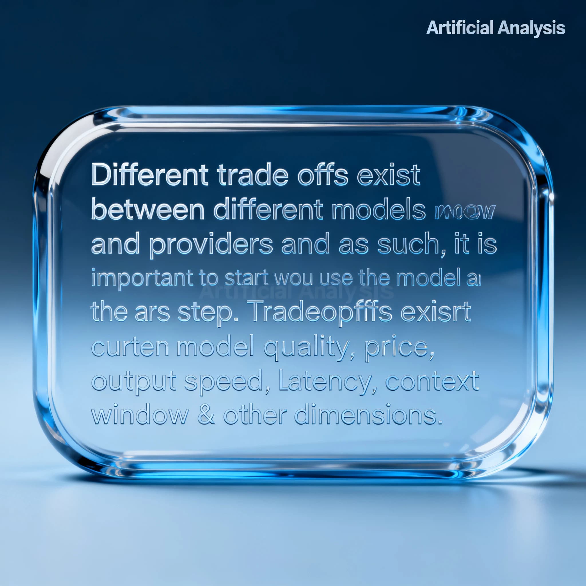 In a clear transparent blue glassy rounded box, etch "Different trade offs exist between different models and providers and as such, it is important to start with how you intend to use the model as the first step. Trade-offs exist currently between model quality, price, output speed, latency, context window & other dimensions. " in sans serif medium weight text. Artificial Analysis is watermarked over the top right 