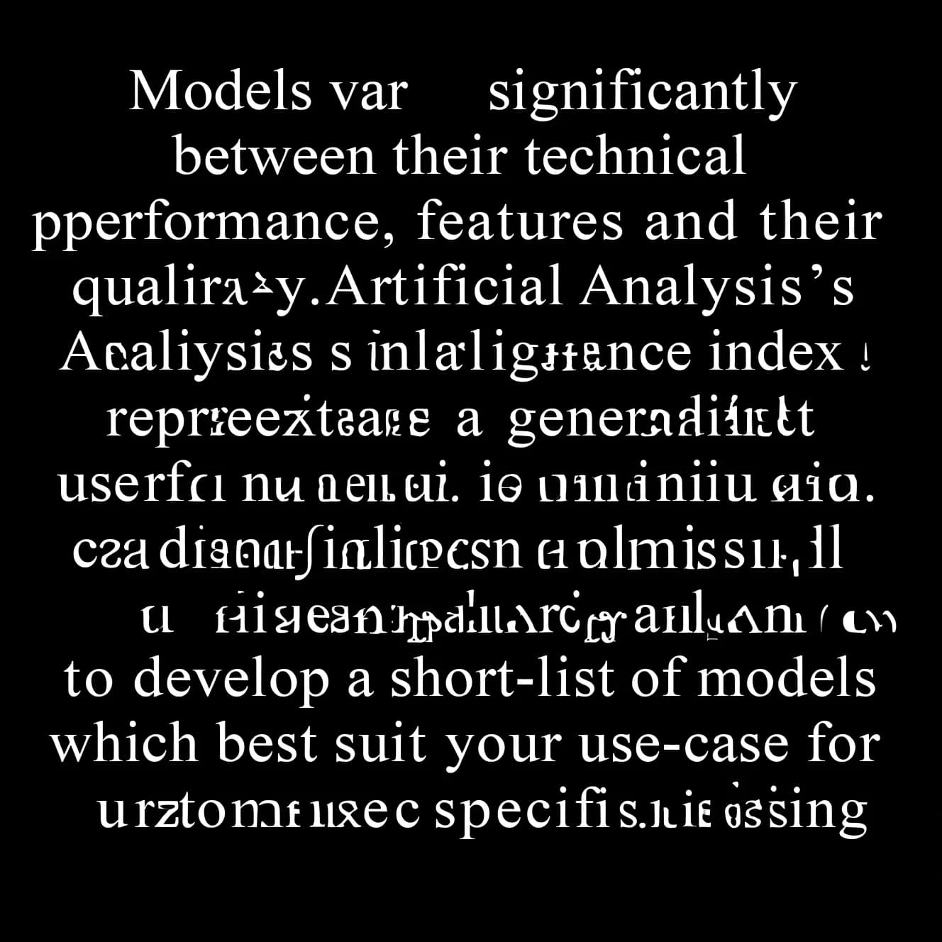 On a flat layout, write in an ornate baroque style "Models vary significantly between their technical performance, features and their quality. Artificial Analysis's intelligence index represents a generalist perspective and is useful as an indicator of the quality of responses. It is generally advisable to develop a short-list of models which best suit your use-case for customized use-case specific testing. "