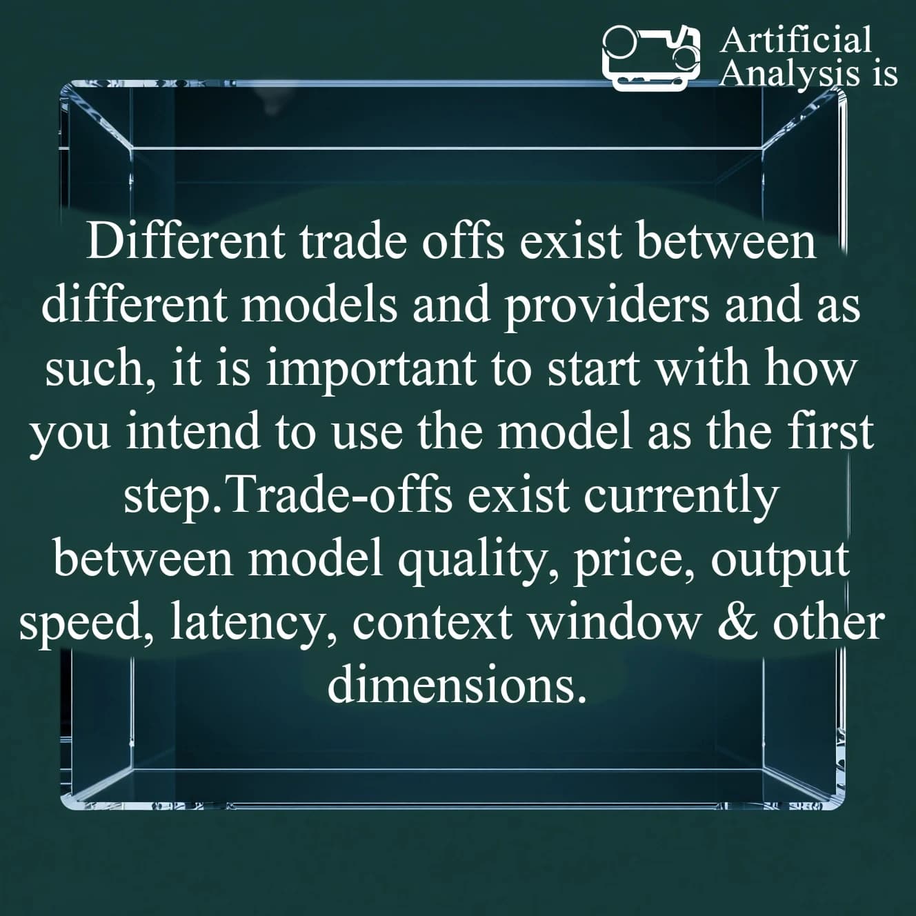 In a clear transparent blue glassy rounded box, etch "Different trade offs exist between different models and providers and as such, it is important to start with how you intend to use the model as the first step. Trade-offs exist currently between model quality, price, output speed, latency, context window & other dimensions. " in sans serif medium weight text. Artificial Analysis is watermarked over the top right 