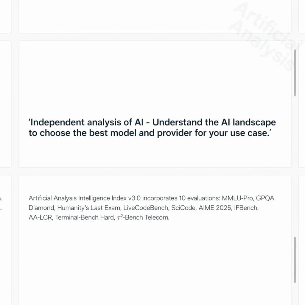 On a white dashboard with thin gray dividers, place a centered header in Helvetica Neue Bold, 20pt: “Independent analysis of AI - Understand the AI landscape to choose the best model and provider for your use case.” Directly beneath, a subheader in smaller Regular weight, 14pt: “Artificial Analysis Intelligence Index v3.0 incorporates 10 evaluations: MMLU-Pro, GPQA Diamond, Humanity's Last Exam, LiveCodeBench, SciCode, AIME 2025, IFBench, AA-LCR, Terminal-Bench Hard, 𝜏²-Bench Telecom.” The header is fully justified but the subheader is left-aligned. In the upper right corner, the Artificial Analysis logo appears watermarked, diagonal, faint gray, partially overlapping the scrollbar.
