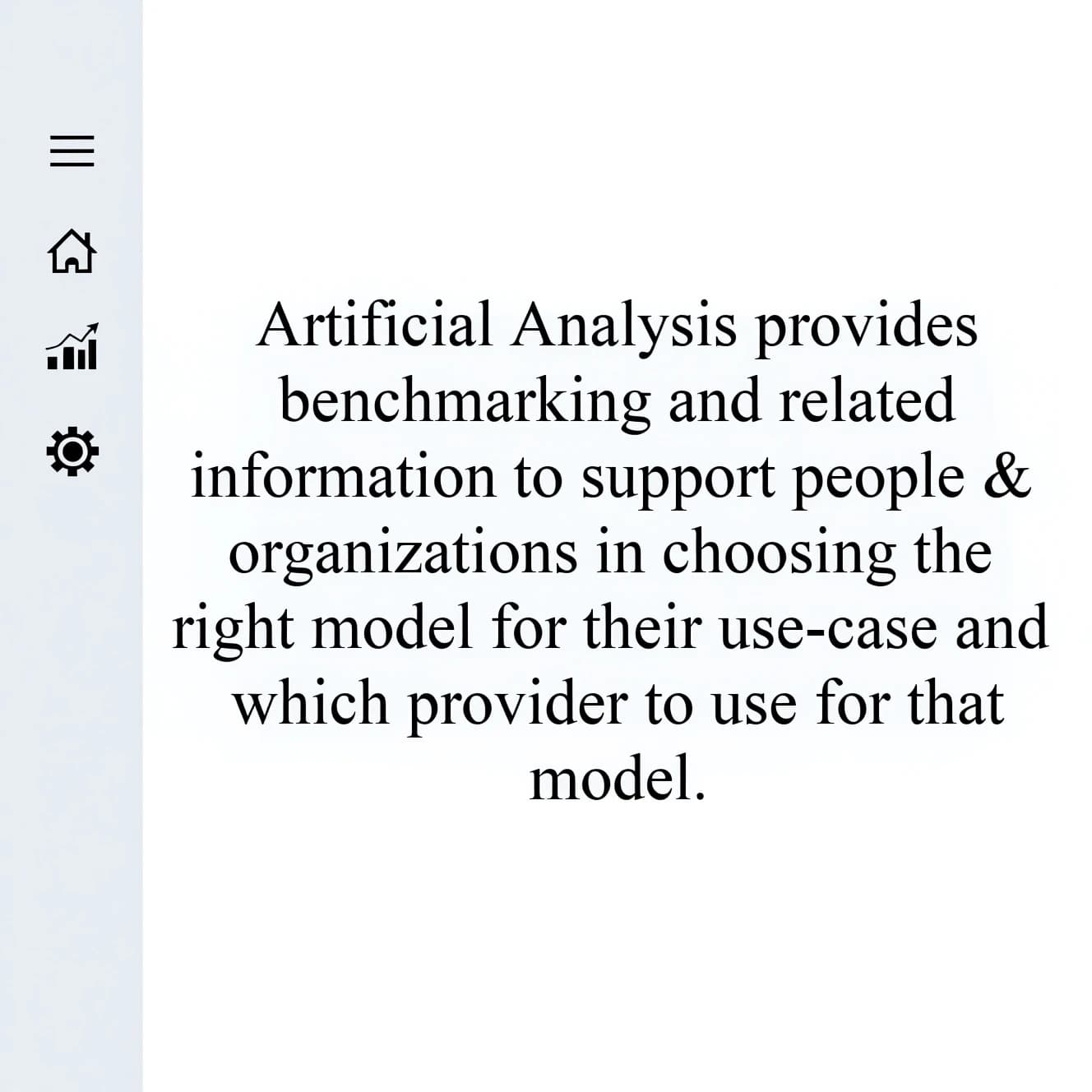 On a high-resolution dashboard mockup with a clean white background, display a centered text module in Helvetica Neue Regular, 18pt, black: “Artificial Analysis provides benchmarking and related information to support people & organizations in choosing the right model for their use-case and which provider to use for that model.” The text box is justified, but the final word wraps awkwardly onto its own line. To the left, a vertical navigation bar in light gray with three icons - home, chart, and settings - aligned evenly but casting misaligned shadows. In the upper right, the Artificial Analysis logo appears faintly, semi-transparent, watermarked over the corner of the interface.