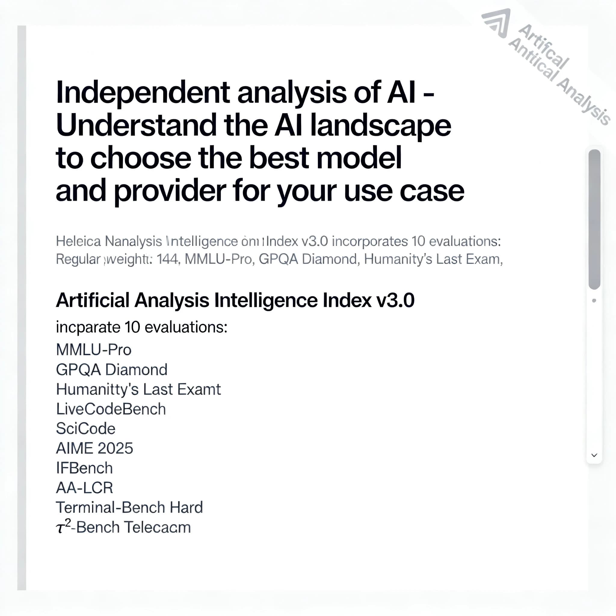 On a white dashboard with thin gray dividers, place a centered header in Helvetica Neue Bold, 20pt: “Independent analysis of AI - Understand the AI landscape to choose the best model and provider for your use case.” Directly beneath, a subheader in smaller Regular weight, 14pt: “Artificial Analysis Intelligence Index v3.0 incorporates 10 evaluations: MMLU-Pro, GPQA Diamond, Humanity's Last Exam, LiveCodeBench, SciCode, AIME 2025, IFBench, AA-LCR, Terminal-Bench Hard, 𝜏²-Bench Telecom.” The header is fully justified but the subheader is left-aligned. In the upper right corner, the Artificial Analysis logo appears watermarked, diagonal, faint gray, partially overlapping the scrollbar.