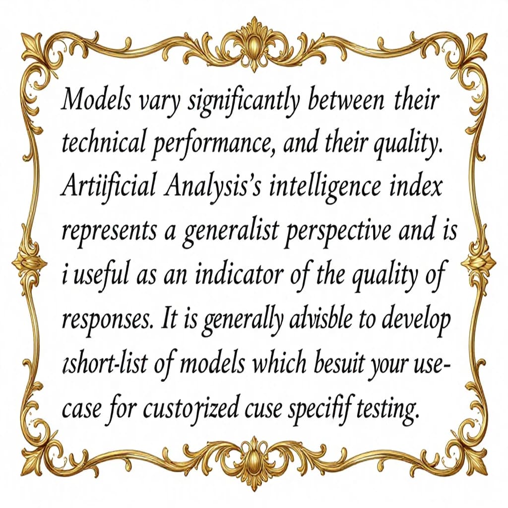 On a flat layout, write in an ornate baroque style "Models vary significantly between their technical performance, features and their quality. Artificial Analysis's intelligence index represents a generalist perspective and is useful as an indicator of the quality of responses. It is generally advisable to develop a short-list of models which best suit your use-case for customized use-case specific testing. "