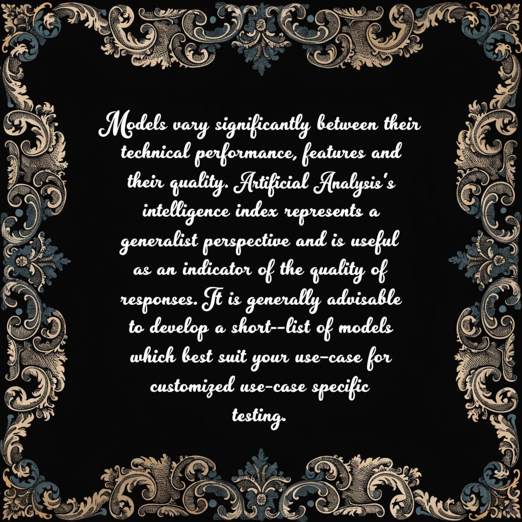 On a flat layout, write in an ornate baroque style "Models vary significantly between their technical performance, features and their quality. Artificial Analysis's intelligence index represents a generalist perspective and is useful as an indicator of the quality of responses. It is generally advisable to develop a short-list of models which best suit your use-case for customized use-case specific testing. "